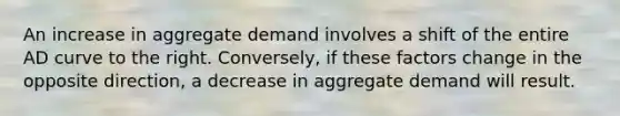 An increase in aggregate demand involves a shift of the entire AD curve to the right. Conversely, if these factors change in the opposite direction, a decrease in aggregate demand will result.