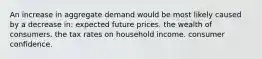 An increase in aggregate demand would be most likely caused by a decrease in: expected future prices. the wealth of consumers. the tax rates on household income. consumer confidence.