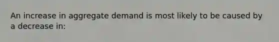 An increase in aggregate demand is most likely to be caused by a decrease in: