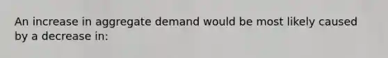 An increase in aggregate demand would be most likely caused by a decrease in: