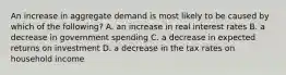 An increase in aggregate demand is most likely to be caused by which of the following? A. an increase in real interest rates B. a decrease in government spending C. a decrease in expected returns on investment D. a decrease in the tax rates on household income