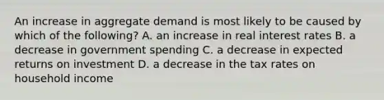 An increase in aggregate demand is most likely to be caused by which of the following? A. an increase in real interest rates B. a decrease in government spending C. a decrease in expected returns on investment D. a decrease in the tax rates on household income