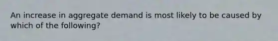 An increase in aggregate demand is most likely to be caused by which of the following?