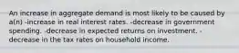 An increase in aggregate demand is most likely to be caused by a(n) -increase in real interest rates. -decrease in government spending. -decrease in expected returns on investment. -decrease in the tax rates on household income.