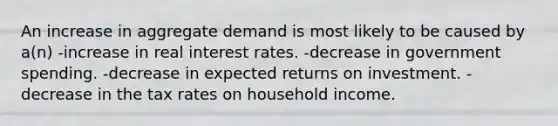 An increase in aggregate demand is most likely to be caused by a(n) -increase in real interest rates. -decrease in government spending. -decrease in expected returns on investment. -decrease in the tax rates on household income.