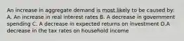 An increase in aggregate demand is most likely to be caused by: A. An increase in real interest rates B. A decrease in government spending C. A decrease in expected returns on investment D.A decrease in the tax rates on household income