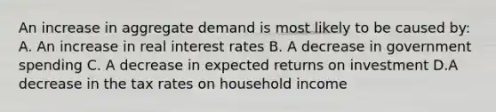 An increase in aggregate demand is most likely to be caused by: A. An increase in real interest rates B. A decrease in government spending C. A decrease in expected returns on investment D.A decrease in the tax rates on household income