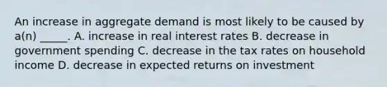 An increase in aggregate demand is most likely to be caused by a(n) _____. A. increase in real interest rates B. decrease in government spending C. decrease in the tax rates on household income D. decrease in expected returns on investment