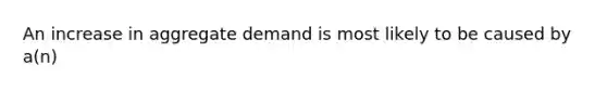 An increase in aggregate demand is most likely to be caused by a(n)