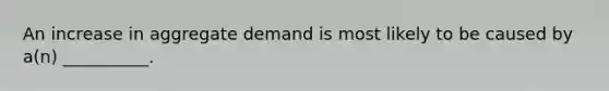 An increase in aggregate demand is most likely to be caused by a(n) __________.