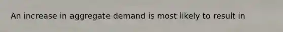 An increase in aggregate demand is most likely to result in