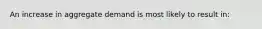 An increase in aggregate demand is most likely to result in: