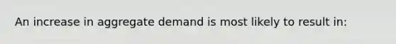 An increase in aggregate demand is most likely to result in: