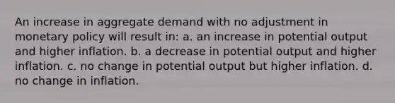 An increase in aggregate demand with no adjustment in monetary policy will result in: a. an increase in potential output and higher inflation. b. a decrease in potential output and higher inflation. c. no change in potential output but higher inflation. d. no change in inflation.