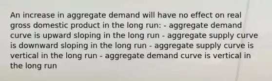 An increase in aggregate demand will have no effect on real gross domestic product in the long run: - aggregate demand curve is upward sloping in the long run - aggregate supply curve is downward sloping in the long run - aggregate supply curve is vertical in the long run - aggregate demand curve is vertical in the long run