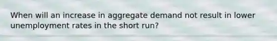 When will an increase in aggregate demand not result in lower unemployment rates in the short run?