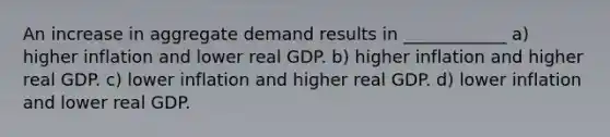 An increase in aggregate demand results in ____________ a) higher inflation and lower real GDP. b) higher inflation and higher real GDP. c) lower inflation and higher real GDP. d) lower inflation and lower real GDP.