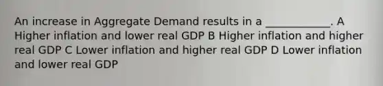 An increase in Aggregate Demand results in a ____________. A Higher inflation and lower real GDP B Higher inflation and higher real GDP C Lower inflation and higher real GDP D Lower inflation and lower real GDP