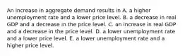 An increase in aggregate demand results in A. a higher unemployment rate and a lower price level. B. a decrease in real GDP and a decrease in the price level. C. an increase in real GDP and a decrease in the price level. D. a lower unemployment rate and a lower price level. E. a lower unemployment rate and a higher price level.