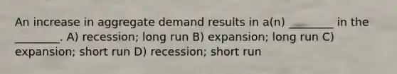 An increase in aggregate demand results in a(n) ________ in the ________. A) recession; long run B) expansion; long run C) expansion; short run D) recession; short run