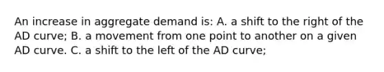 An increase in aggregate demand is: A. a shift to the right of the AD curve; B. a movement from one point to another on a given AD curve. C. a shift to the left of the AD curve;