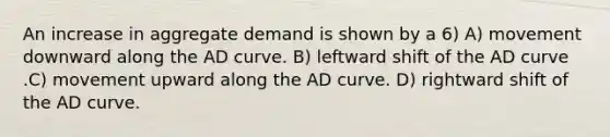 An increase in aggregate demand is shown by a 6) A) movement downward along the AD curve. B) leftward shift of the AD curve .C) movement upward along the AD curve. D) rightward shift of the AD curve.