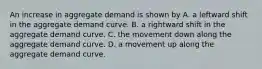 An increase in aggregate demand is shown by A. a leftward shift in the aggregate demand curve. B. a rightward shift in the aggregate demand curve. C. the movement down along the aggregate demand curve. D. a movement up along the aggregate demand curve.