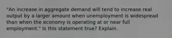 "An increase in aggregate demand will tend to increase real output by a larger amount when unemployment is widespread than when the economy is operating at or near full employment." Is this statement true? Explain.