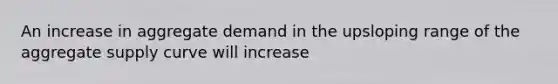 An increase in aggregate demand in the upsloping range of the aggregate supply curve will increase