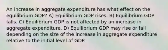 An increase in aggregate expenditure has what effect on the equilibrium GDP? A) Equilibrium GDP rises. B) Equilibrium GDP falls. C) Equilibrium GDP is not affected by an increase in aggregate expenditure. D) Equilibrium GDP may rise or fall depending on the size of the increase in aggregate expenditure relative to the initial level of GDP.