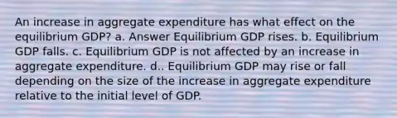 An increase in aggregate expenditure has what effect on the equilibrium GDP? a. Answer Equilibrium GDP rises. b. Equilibrium GDP falls. c. Equilibrium GDP is not affected by an increase in aggregate expenditure. d.. Equilibrium GDP may rise or fall depending on the size of the increase in aggregate expenditure relative to the initial level of GDP.