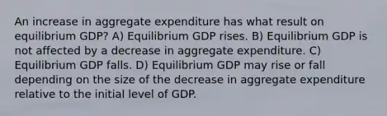 An increase in aggregate expenditure has what result on equilibrium GDP? A) Equilibrium GDP rises. B) Equilibrium GDP is not affected by a decrease in aggregate expenditure. C) Equilibrium GDP falls. D) Equilibrium GDP may rise or fall depending on the size of the decrease in aggregate expenditure relative to the initial level of GDP.