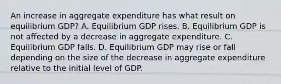 An increase in aggregate expenditure has what result on equilibrium GDP? A. Equilibrium GDP rises. B. Equilibrium GDP is not affected by a decrease in aggregate expenditure. C. Equilibrium GDP falls. D. Equilibrium GDP may rise or fall depending on the size of the decrease in aggregate expenditure relative to the initial level of GDP.