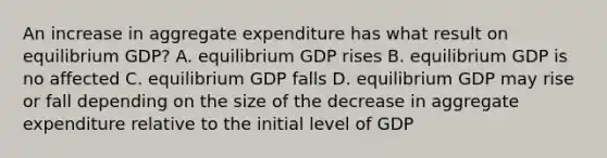 An increase in aggregate expenditure has what result on equilibrium GDP? A. equilibrium GDP rises B. equilibrium GDP is no affected C. equilibrium GDP falls D. equilibrium GDP may rise or fall depending on the size of the decrease in aggregate expenditure relative to the initial level of GDP