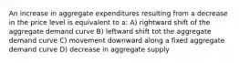 An increase in aggregate expenditures resulting from a decrease in the price level is equivalent to a: A) rightward shift of the aggregate demand curve B) leftward shift tot the aggregate demand curve C) movement downward along a fixed aggregate demand curve D) decrease in aggregate supply