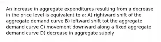 An increase in aggregate expenditures resulting from a decrease in the price level is equivalent to a: A) rightward shift of the aggregate demand curve B) leftward shift tot the aggregate demand curve C) movement downward along a fixed aggregate demand curve D) decrease in aggregate supply