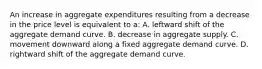 An increase in aggregate expenditures resulting from a decrease in the price level is equivalent to a: A. leftward shift of the aggregate demand curve. B. decrease in aggregate supply. C. movement downward along a fixed aggregate demand curve. D. rightward shift of the aggregate demand curve.