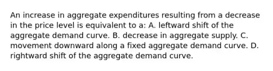 An increase in aggregate expenditures resulting from a decrease in the price level is equivalent to a: A. leftward shift of the aggregate demand curve. B. decrease in aggregate supply. C. movement downward along a fixed aggregate demand curve. D. rightward shift of the aggregate demand curve.