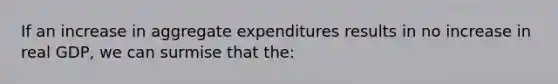 If an increase in aggregate expenditures results in no increase in real GDP, we can surmise that the: