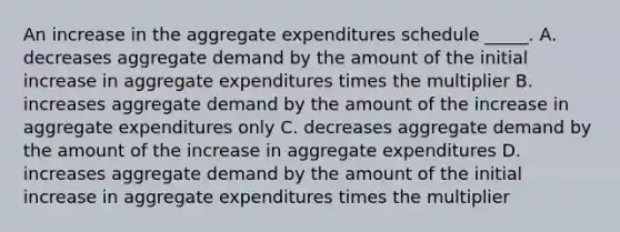 An increase in the aggregate expenditures schedule _____. A. decreases aggregate demand by the amount of the initial increase in aggregate expenditures times the multiplier B. increases aggregate demand by the amount of the increase in aggregate expenditures only C. decreases aggregate demand by the amount of the increase in aggregate expenditures D. increases aggregate demand by the amount of the initial increase in aggregate expenditures times the multiplier