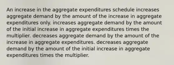 An increase in the aggregate expenditures schedule increases aggregate demand by the amount of the increase in aggregate expenditures only. increases aggregate demand by the amount of the initial increase in aggregate expenditures times the multiplier. decreases aggregate demand by the amount of the increase in aggregate expenditures. decreases aggregate demand by the amount of the initial increase in aggregate expenditures times the multiplier.