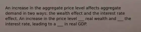 An increase in the aggregate price level affects aggregate demand in two ways: the wealth effect and the interest rate effect. An increase in the price level ___ real wealth and ___ the interest rate, leading to a ___ in real GDP.