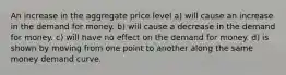 An increase in the aggregate price level a) will cause an increase in the demand for money. b) will cause a decrease in the demand for money. c) will have no effect on the demand for money. d) is shown by moving from one point to another along the same money demand curve.