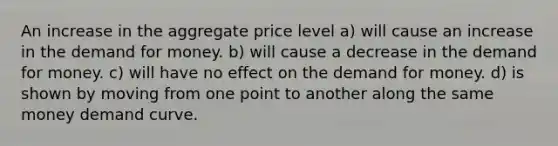 An increase in the aggregate price level a) will cause an increase in <a href='https://www.questionai.com/knowledge/klIDlybqd8-the-demand-for-money' class='anchor-knowledge'>the demand for money</a>. b) will cause a decrease in the demand for money. c) will have no effect on the demand for money. d) is shown by moving from one point to another along the same money demand curve.