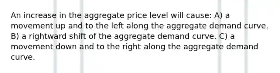 An increase in the aggregate price level will cause: A) a movement up and to the left along the aggregate demand curve. B) a rightward shift of the aggregate demand curve. C) a movement down and to the right along the aggregate demand curve.