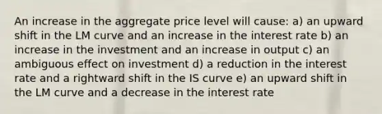 An increase in the aggregate price level will cause: a) an upward shift in the LM curve and an increase in the interest rate b) an increase in the investment and an increase in output c) an ambiguous effect on investment d) a reduction in the interest rate and a rightward shift in the IS curve e) an upward shift in the LM curve and a decrease in the interest rate