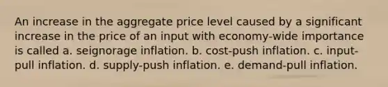 An increase in the aggregate price level caused by a significant increase in the price of an input with economy-wide importance is called a. seignorage inflation. b. cost-push inflation. c. input-pull inflation. d. supply-push inflation. e. demand-pull inflation.