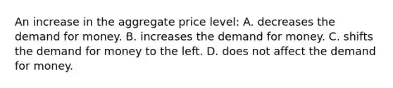 An increase in the aggregate price level: A. decreases the demand for money. B. increases the demand for money. C. shifts the demand for money to the left. D. does not affect the demand for money.