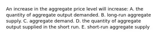 An increase in the aggregate price level will increase: A. the quantity of aggregate output demanded. B. long-run aggregate supply. C. aggregate demand. D. the quantity of aggregate output supplied in the short run. E. short-run aggregate supply