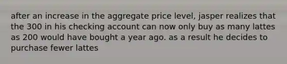 after an increase in the aggregate price level, jasper realizes that the 300 in his checking account can now only buy as many lattes as 200 would have bought a year ago. as a result he decides to purchase fewer lattes